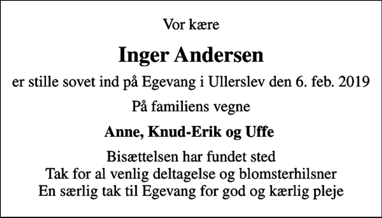 <p>Vor kære<br />Inger Andersen<br />er stille sovet ind på Egevang i Ullerslev den 6. feb. 2019<br />På familiens vegne<br />Anne, Knud-Erik og Uffe<br />Bisættelsen har fundet sted Tak for al venlig deltagelse og blomsterhilsner En særlig tak til Egevang for god og kærlig pleje</p>