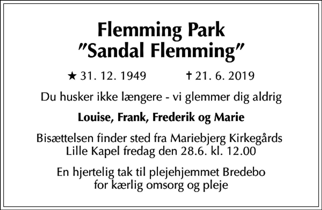 <p>Flemming Park Sandal Flemming<br />* 31. 12. 1949 ✝ 21. 6. 2019<br />Du husker ikke længere - vi glemmer dig aldrig<br />Louise, Frank, Frederik og Marie<br />Bisættelsen finder sted fra Mariebjerg Kirkegårds Lille Kapel fredag den 28.6. kl. 12.00<br />En hjertelig tak til plejehjemmet Bredebo for kærlig omsorg og pleje</p>