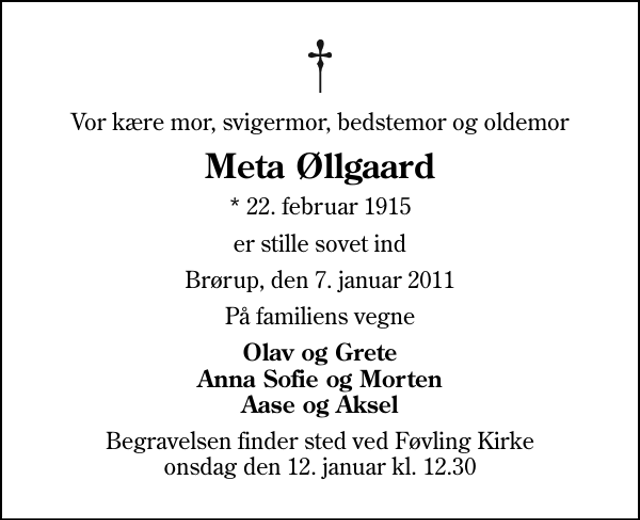 <p>Vor kære mor, svigermor, bedstemor og oldemor<br />Meta Øllgaard<br />* 22. februar 1915<br />er stille sovet ind<br />Brørup, den 7. januar 2011<br />På familiens vegne<br />Olav og Grete Anna Sofie og Morten Aase og Aksel<br />Begravelsen finder sted ved Føvling Kirke onsdag den 12. januar kl. 12.30</p>