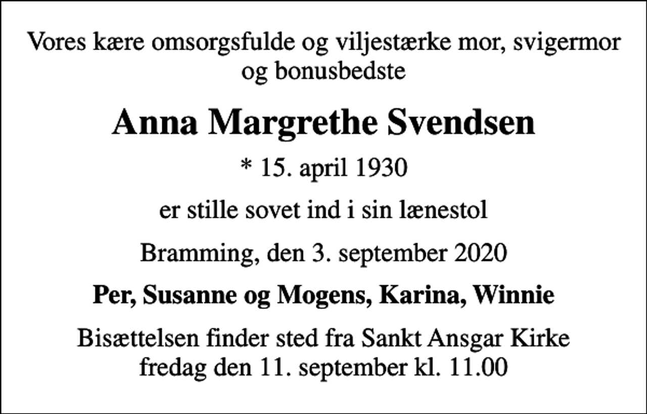 <p>Vores kære omsorgsfulde og viljestærke mor, svigermor og bonusbedste<br />Anna Margrethe Svendsen<br />* 15. april 1930<br />er stille sovet ind i sin lænestol<br />Bramming, den 3. september 2020<br />Per, Susanne og Mogens, Karina, Winnie<br />Bisættelsen finder sted fra Sankt Ansgar Kirke fredag den 11. september kl. 11.00</p>