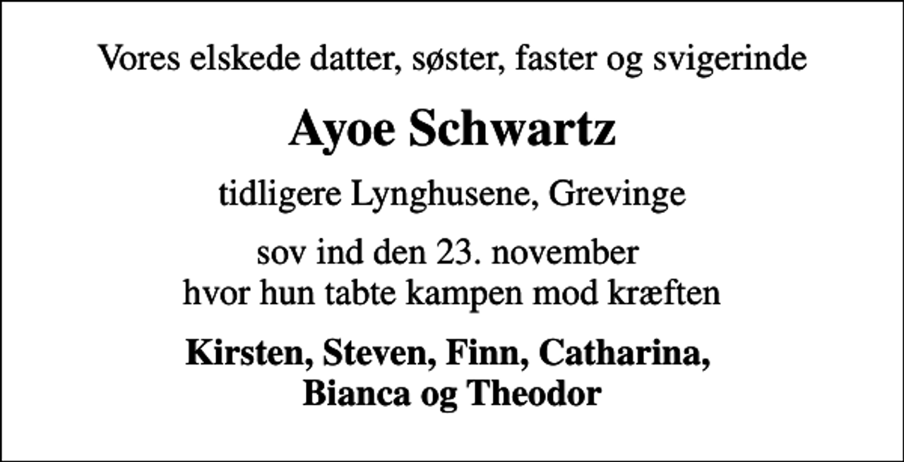 <p>Vores elskede datter, søster, faster og svigerinde<br />Ayoe Schwartz<br />tidligere Lynghusene, Grevinge<br />sov ind den 23. november hvor hun tabte kampen mod kræften<br />Kirsten, Steven, Finn, Catharina, Bianca og Theodor</p>