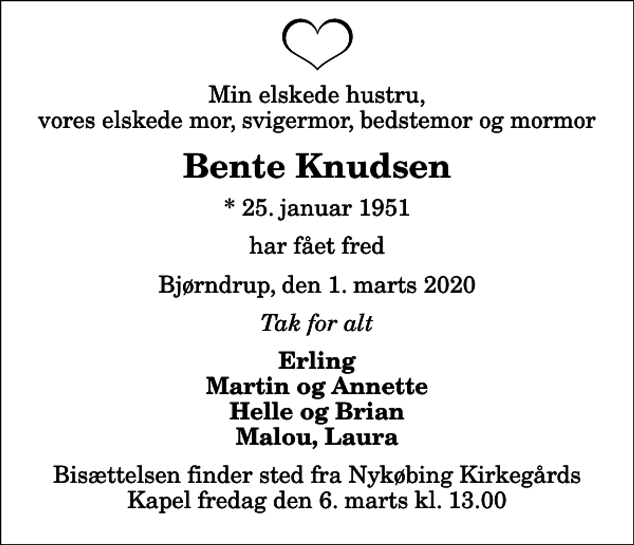 <p>Min elskede hustru, vores elskede mor, svigermor, bedstemor og mormor<br />Bente Knudsen<br />* 25. januar 1951<br />har fået fred<br />Bjørndrup, den 1. marts 2020<br />Tak for alt<br />Erling Martin og Annette Helle og Brian Malou, Laura<br />Bisættelsen finder sted fra Nykøbing Kirkegårds Kapel fredag den 6. marts kl. 13.00</p>