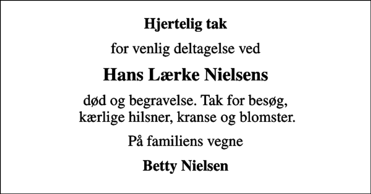 <p>Hjertelig tak<br />for venlig deltagelse ved<br />Hans Lærke Nielsens<br />død og begravelse. Tak for besøg, kærlige hilsner, kranse og blomster.<br />På familiens vegne<br />Betty Nielsen</p>