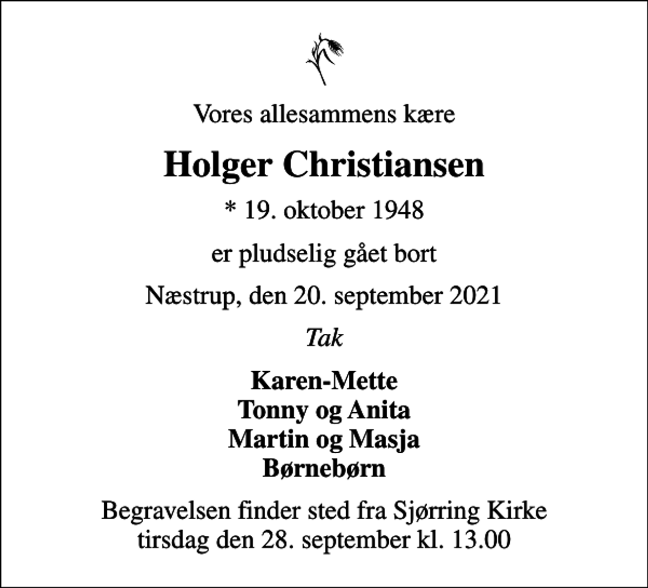 <p>Vores allesammens kære<br />Holger Christiansen<br />* 19. oktober 1948<br />er pludselig gået bort<br />Næstrup, den 20. september 2021<br />Tak<br />Karen-Mette Tonny og Anita Martin og Masja Børnebørn<br />Begravelsen finder sted fra Sjørring Kirke tirsdag den 28. september kl. 13.00</p>