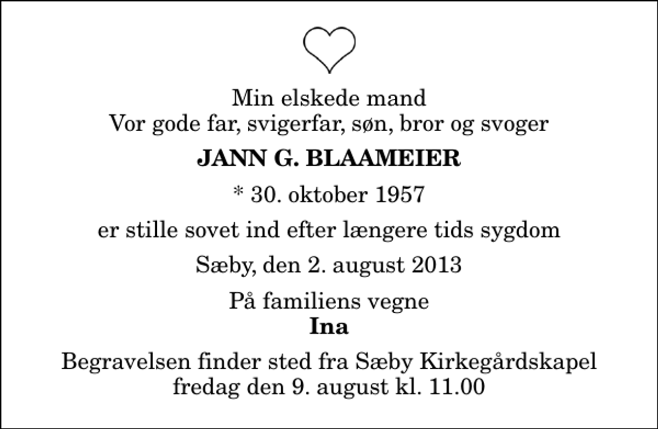 <p>Min elskede mand Vor gode far, svigerfar, søn, bror og svoger<br />Jann G. Blaameier<br />* 30. oktober 1957<br />er stille sovet ind efter længere tids sygdom<br />Sæby, den 2. august 2013<br />På familiens vegne<br />Ina<br />Begravelsen finder sted fra Sæby Kirkegårdskapel fredag den 9. august kl. 11.00</p>