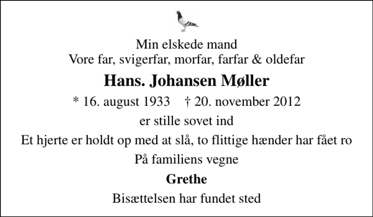 <p>Min elskede mand Vore far, svigerfar, morfar, farfar &amp; oldefar<br />Hans. Johansen Møller<br />* 16. august 1933 ✝ 20. november 2012<br />er stille sovet ind<br />Et hjerte er holdt op med at slå, to flittige hænder har fået ro<br />På familiens vegne<br />Grethe<br />Bisættelsen har fundet sted</p>
