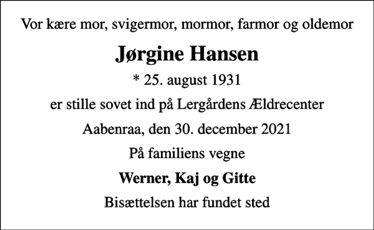 <p>Vor kære mor, svigermor, mormor, farmor og oldemor<br />Jørgine Hansen<br />* 25. august 1931<br />er stille sovet ind på Lergårdens Ældrecenter<br />Aabenraa, den 30. december 2021<br />På familiens vegne<br />Werner, Kaj og Gitte<br />Bisættelsen har fundet sted</p>