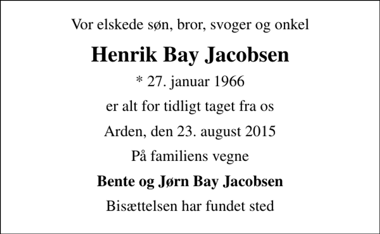 <p>Vor elskede søn, bror, svoger og onkel<br />Henrik Bay Jacobsen<br />* 27. januar 1966<br />er alt for tidligt taget fra os<br />Arden, den 23. august 2015<br />På familiens vegne<br />Bente og Jørn Bay Jacobsen<br />Bisættelsen har fundet sted</p>