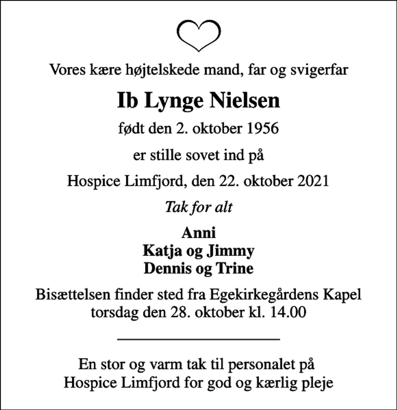 <p>Vores kære højtelskede mand, far og svigerfar<br />Ib Lynge Nielsen<br />født den 2. oktober 1956<br />er stille sovet ind på<br />Hospice Limfjord, den 22. oktober 2021<br />Tak for alt<br />Anni Katja og Jimmy Dennis og Trine<br />Bisættelsen finder sted fra Egekirkegårdens Kapel torsdag den 28. oktober kl. 14.00<br />En stor og varm tak til personalet på Hospice Limfjord for god og kærlig pleje</p>