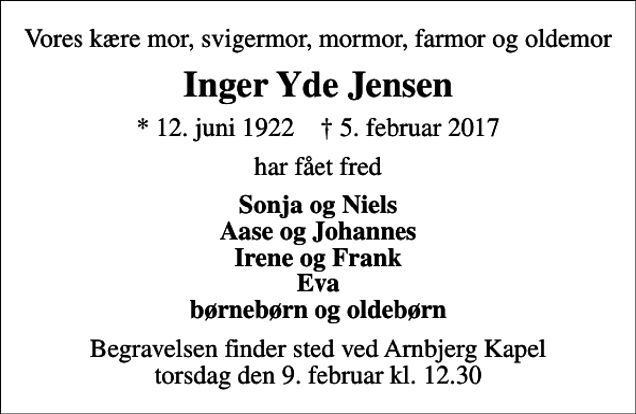 <p>Vores kære mor, svigermor, mormor, farmor og oldemor<br />Inger Yde Jensen<br />* 12. juni 1922 ✝ 5. februar 2017<br />har fået fred<br />Sonja og Niels Aase og Johannes Irene og Frank Eva børnebørn og oldebørn<br />Begravelsen finder sted ved Arnbjerg Kapel torsdag den 9. februar kl. 12.30</p>