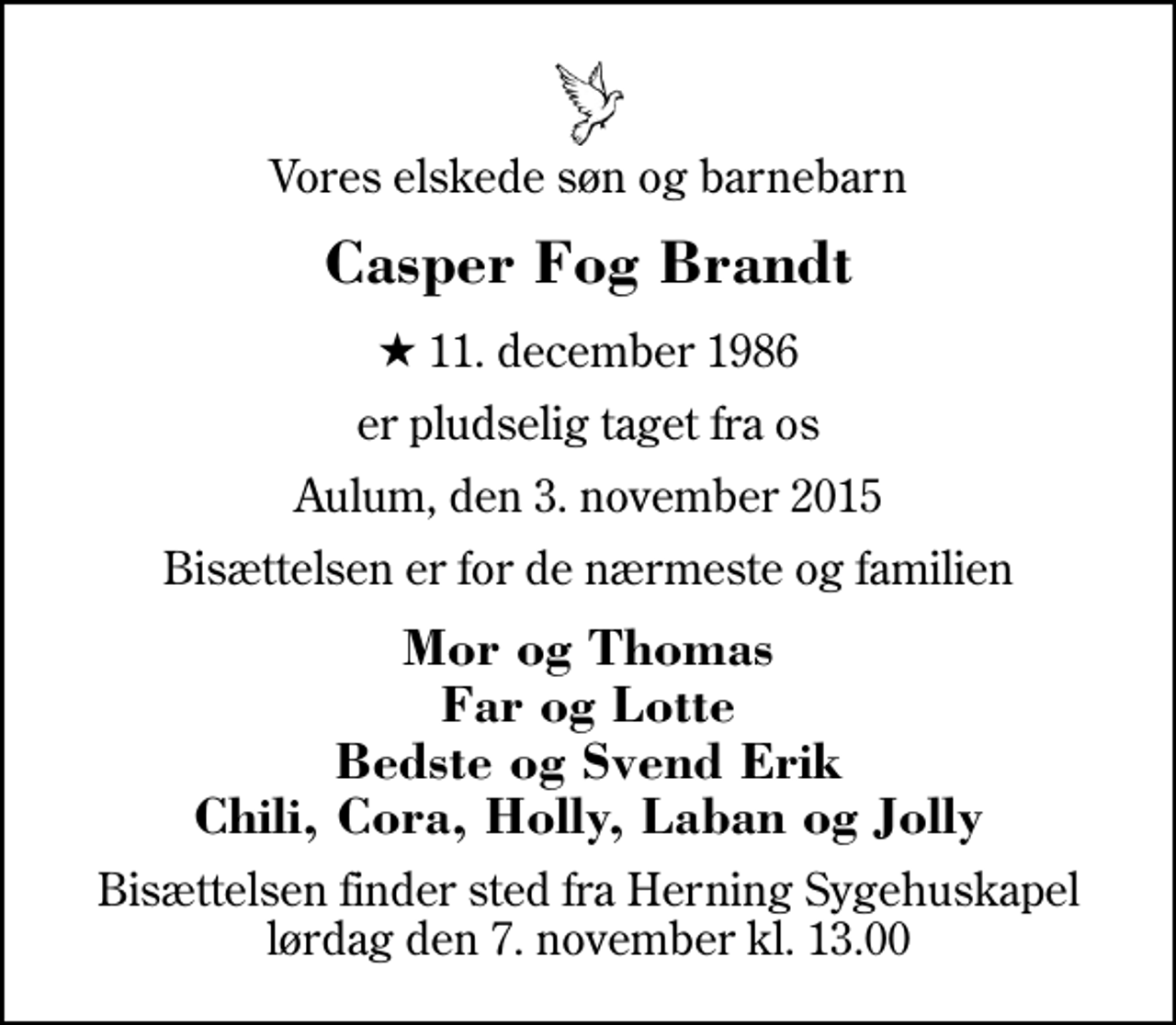 <p>Vores elskede søn og barnebarn<br />Casper Fog Brandt<br />* 11. december 1986<br />er pludselig taget fra os<br />Aulum, den 3. november 2015<br />Bisættelsen er for de nærmeste og familien<br />Mor og Thomas Far og Lotte Bedste og Svend Erik Chili, Cora, Holly, Laban og Jolly<br />Bisættelsen finder sted fra Herning Sygehuskapel lørdag den 7. november kl. 13.00</p>