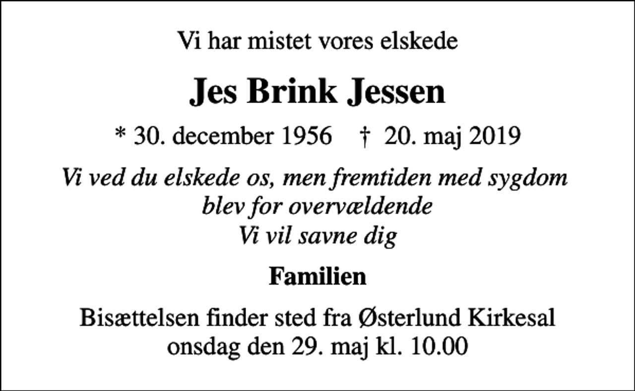 <p>Vi har mistet vores elskede<br />Jes Brink Jessen<br />* 30. december 1956 ✝ 20. maj 2019<br />Vi ved du elskede os, men fremtiden med sygdom blev for overvældende Vi vil savne dig<br />Familien<br />Bisættelsen finder sted fra Østerlund Kirkesal onsdag den 29. maj kl. 10.00</p>