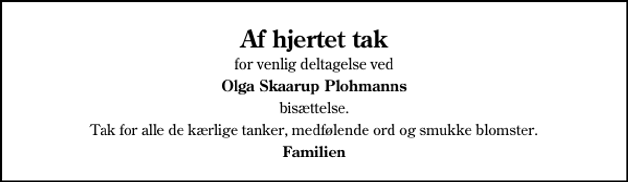 <p>Af hjertet tak<br />for venlig deltagelse ved<br />Olga Skaarup Plohmanns<br />bisættelse.<br />Tak for alle de kærlige tanker, medfølende ord og smukke blomster.<br />Familien</p>