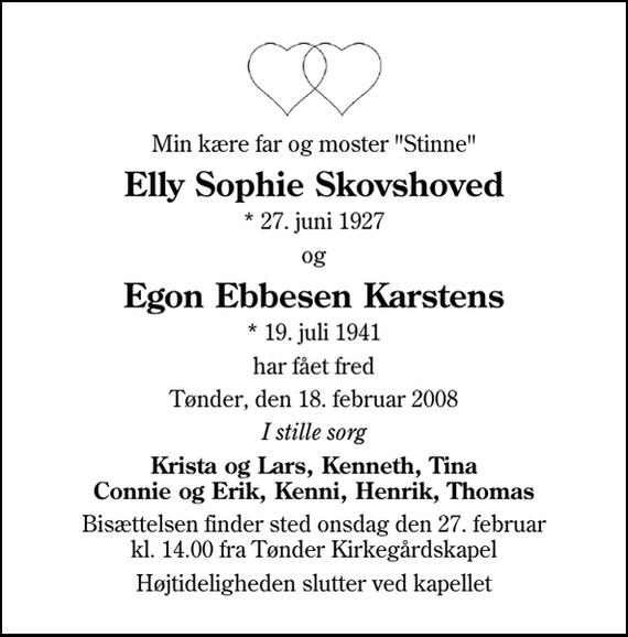 <p>Min kære far og moster &quot;Stinne&quot;<br />Elly Sophie Skovshoved<br />* 27. juni 1927<br />Egon Ebbesen Karstens<br />* 19. juli 1941<br />har fået fred<br />Tønder, den 18. februar 2008<br />I stille sorg<br />Krista og Lars, Kenneth, Tina Connie og Erik, Kenni, Henrik, Thomas Søskende med familier<br />Bisættelsen finder sted onsdag den 27. februar kl. 14.00 fra Tønder Kirkegårdskapel<br />Højtideligheden slutter ved kapellet</p>