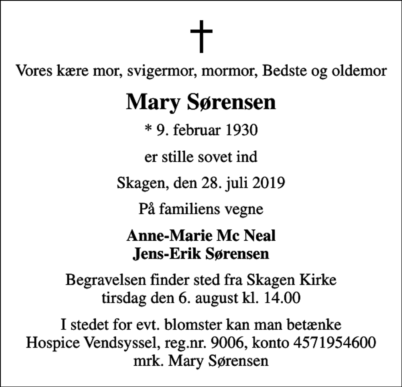 <p>Vores kære mor, svigermor, mormor, Bedste og oldemor<br />Mary Sørensen<br />* 9. februar 1930<br />er stille sovet ind<br />Skagen, den 28. juli 2019<br />På familiens vegne<br />Anne-Marie Mc Neal Jens-Erik Sørensen<br />Begravelsen finder sted fra Skagen Kirke tirsdag den 6. august kl. 14.00<br />I stedet for evt. blomster kan man betænke<br />Hospice Vendsyssel reg.nr.9006,konto4571954600mrk. Mary<br />Sørensen</p>