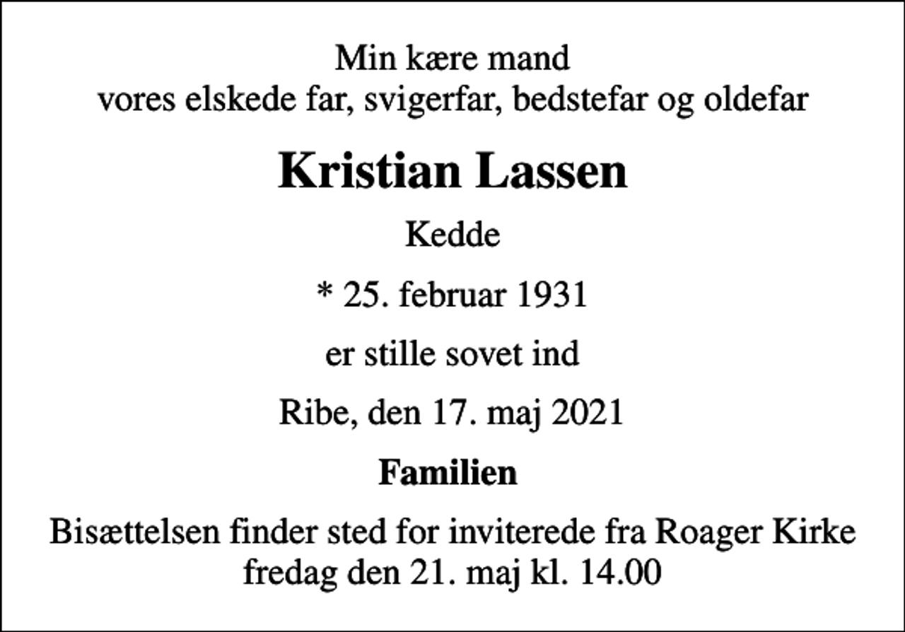 <p>Min kære mand vores elskede far, svigerfar, bedstefar og oldefar<br />Kristian Lassen<br />Kedde<br />* 25. februar 1931<br />er stille sovet ind<br />Ribe, den 17. maj 2021<br />Familien<br />Bisættelsen finder sted for inviterede fra Roager Kirke fredag den 21. maj kl. 14.00</p>