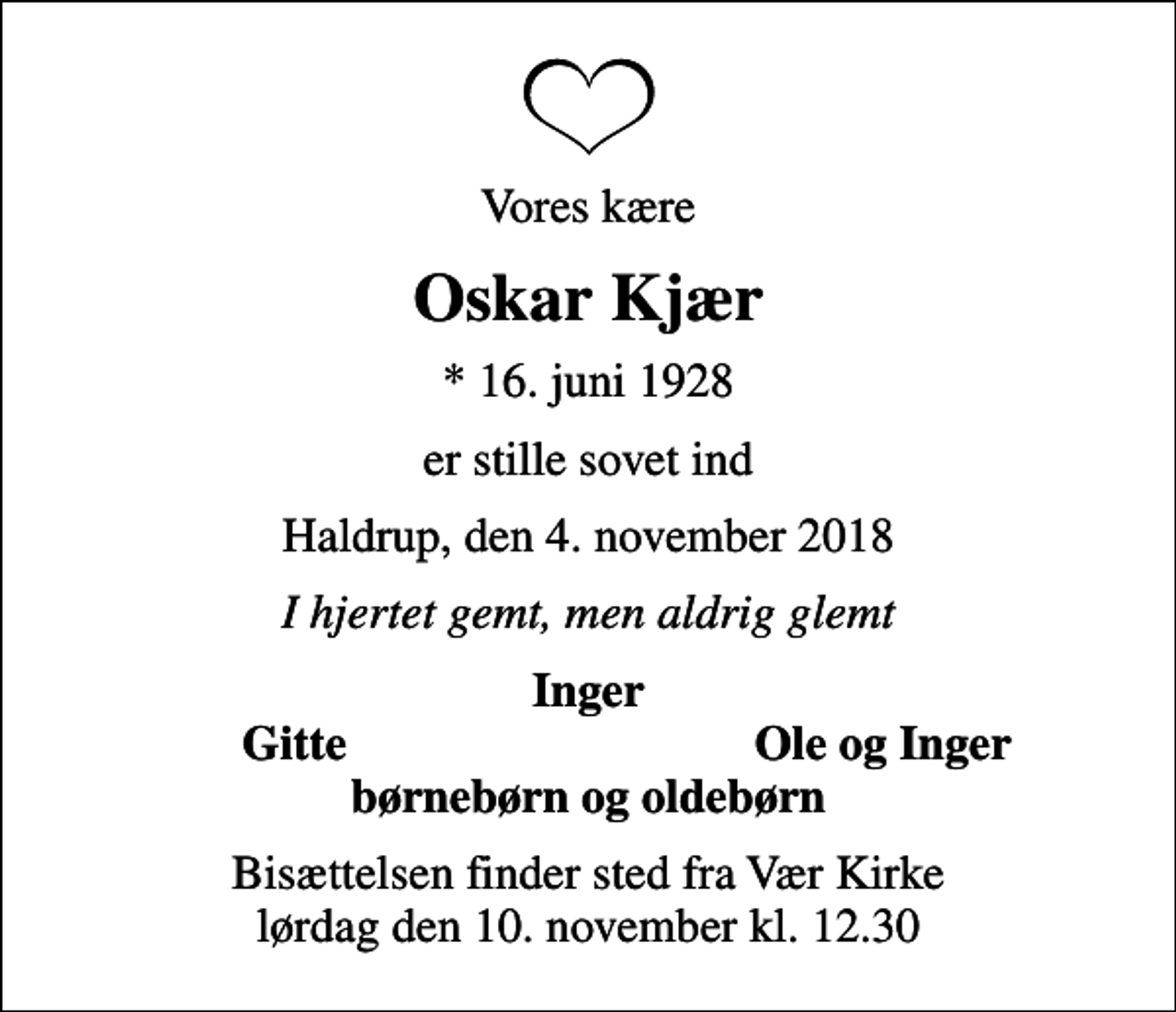 <p>Vores kære<br />Oskar Kjær<br />* 16. juni 1928<br />er stille sovet ind<br />Haldrup, den 4. november 2018<br />I hjertet gemt, men aldrig glemt<br />Inger<br />Gitte<br />Ole og Inger<br />Bisættelsen finder sted fra Vær Kirke lørdag den 10. november kl. 12.30</p>