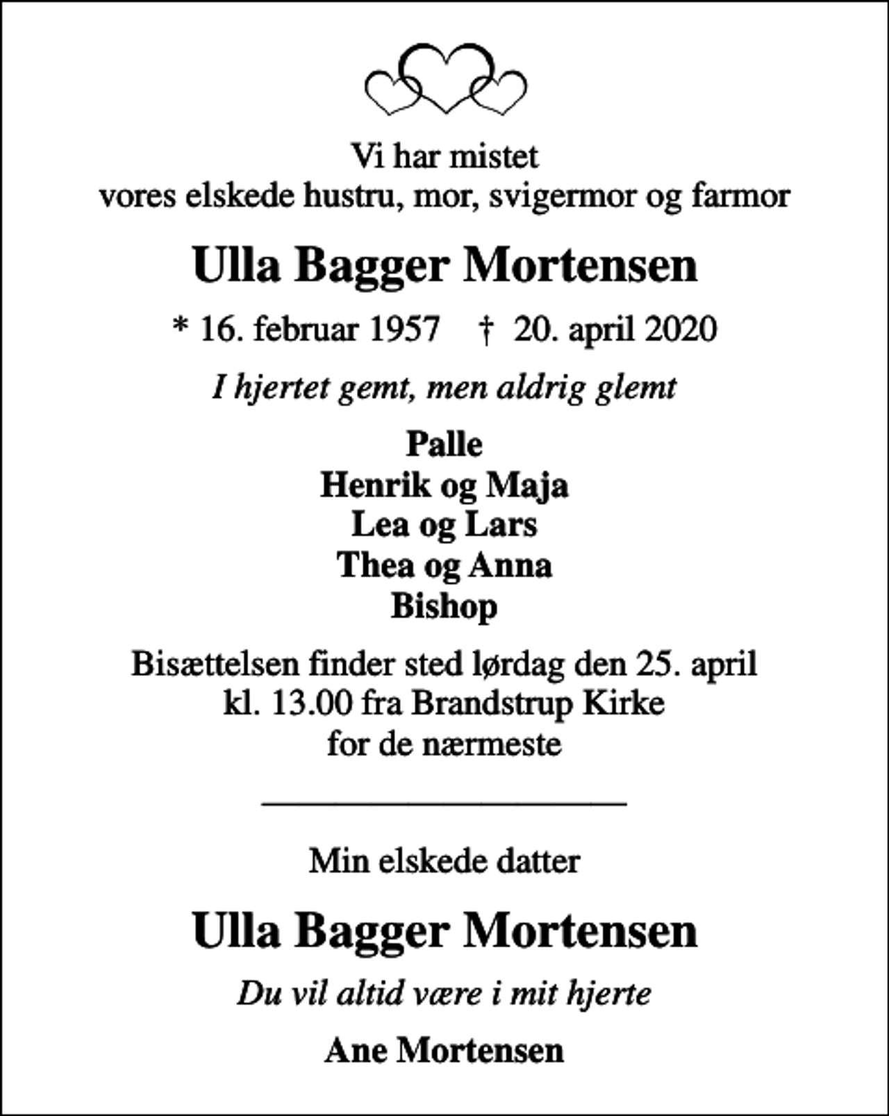 <p>Vi har mistet vores elskede hustru, mor, svigermor og farmor<br />Ulla Bagger Mortensen<br />* 16. februar 1957 ✝ 20. april 2020<br />I hjertet gemt, men aldrig glemt<br />Palle Henrik og Maja Lea og Lars Thea og Anna Bishop<br />Bisættelsen finder sted lørdag den 25. april kl. 13.00 fra Brandstrup Kirke for de nærmeste<br />Min elskede datter<br />Ulla Bagger Mortensen<br />Du vil altid være i mit hjerte<br />Ane Mortensen</p>