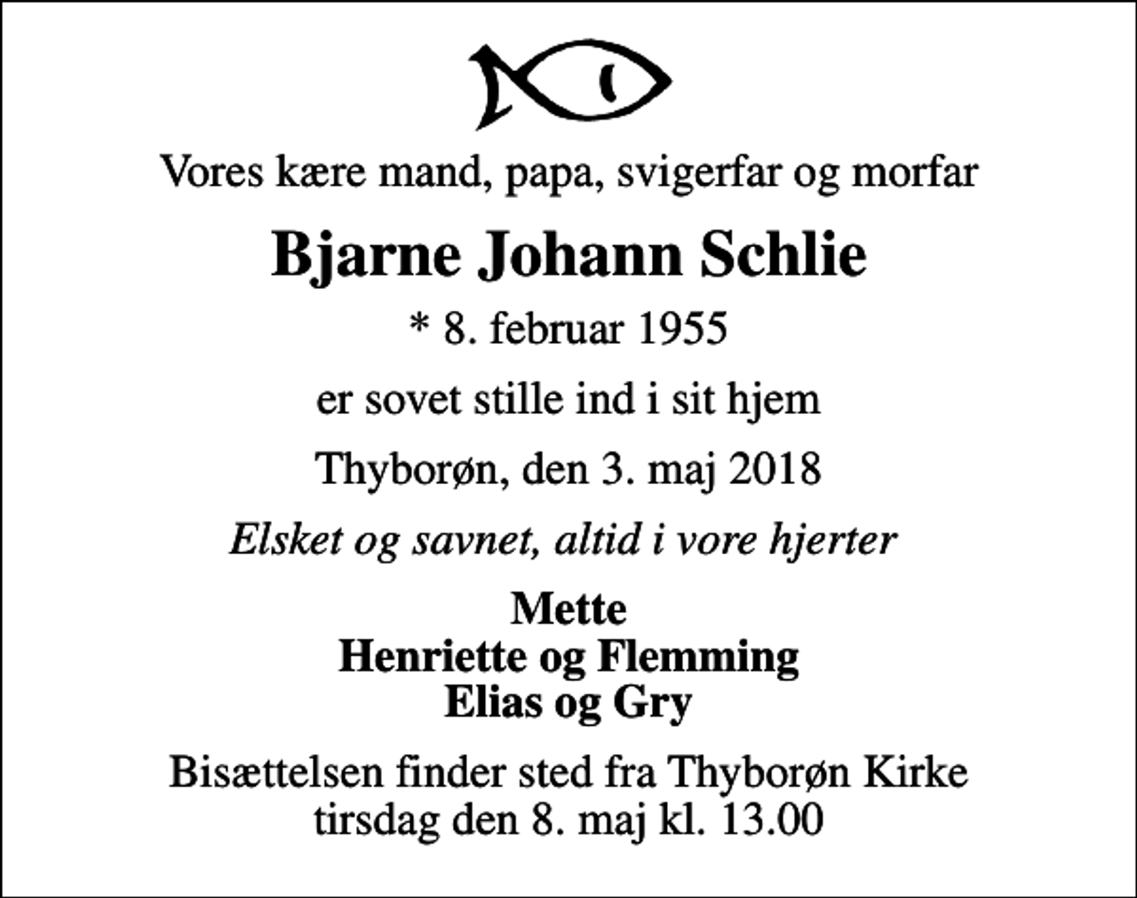 <p>Vores kære mand, papa, svigerfar og morfar<br />Bjarne Johann Schlie<br />* 8. februar 1955<br />er sovet stille ind i sit hjem<br />Thyborøn, den 3. maj 2018<br />Elsket og savnet, altid i vore hjerter<br />Mette Henriette og Flemming Elias og Gry<br />Bisættelsen finder sted fra Thyborøn Kirke tirsdag den 8. maj kl. 13.00</p>