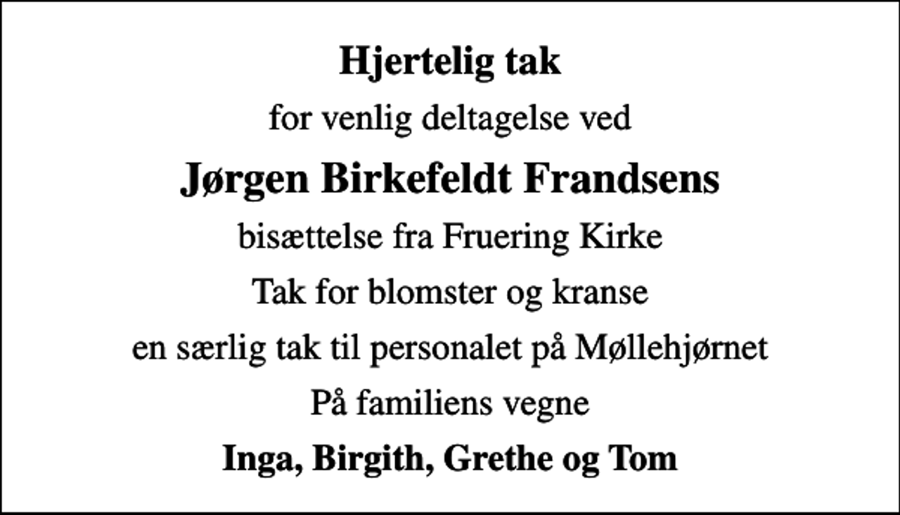 <p>Hjertelig tak<br />for venlig deltagelse ved<br />Jørgen Birkefeldt Frandsens<br />bisættelse fra Fruering Kirke<br />Tak for blomster og kranse<br />en særlig tak til personalet på Møllehjørnet<br />På familiens vegne<br />Inga, Birgith, Grethe og Tom</p>