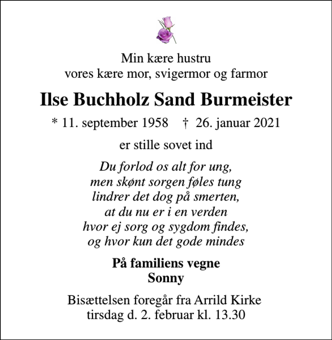<p>Min kære hustru vores kære mor, svigermor og farmor<br />Ilse Buchholz Sand Burmeister<br />* 11. september 1958 ✝ 26. januar 2021<br />er stille sovet ind<br />Du forlod os alt for ung, men skønt sorgen føles tung lindrer det dog på smerten, at du nu er i en verden hvor ej sorg og sygdom findes, og hvor kun det gode mindes<br />På familiens vegne Sonny<br />Bisættelsen foregår fra Arrild Kirke tirsdag d. 2. februar kl. 13.30</p>