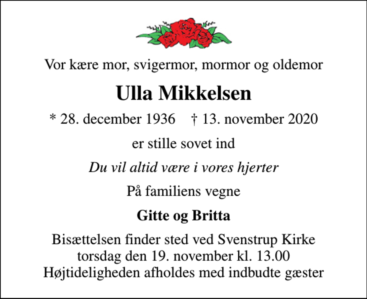 <p>Vor kære mor, svigermor, mormor og oldemor<br />Ulla Mikkelsen<br />* 28. december 1936 ✝ 13. november 2020<br />er stille sovet ind<br />Du vil altid være i vores hjerter<br />På familiens vegne<br />Gitte og Britta<br />Bisættelsen finder sted ved Svenstrup Kirke torsdag den 19. november kl. 13.00 Højtideligheden afholdes med indbudte gæster</p>