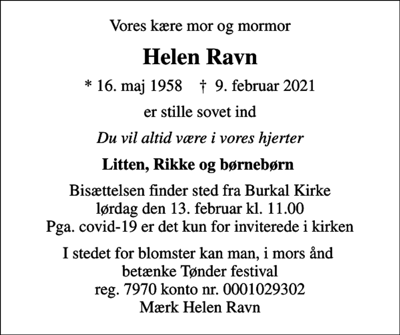 <p>Vores kære mor og mormor<br />Helen Ravn<br />* 16. maj 1958 ✝ 9. februar 2021<br />er stille sovet ind<br />Du vil altid være i vores hjerter<br />Litten, Rikke og børnebørn<br />Bisættelsen finder sted fra Burkal Kirke lørdag den 13. februar kl. 11.00 Pga. covid-19 er det kun for inviterede i kirken<br />I stedet for blomster kan man, i mors ånd betænke Tønder festival reg. 7970 konto nr. 0001029302 Mærk Helen Ravn</p>