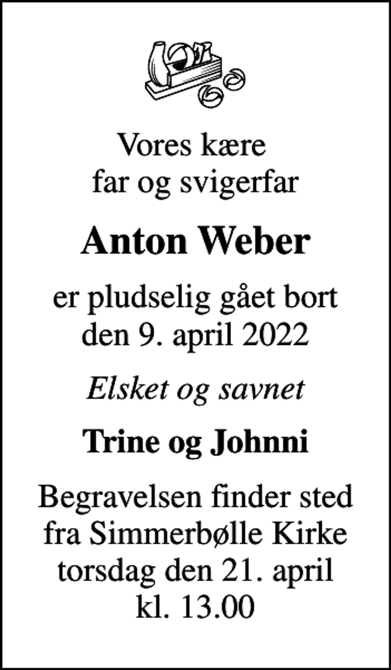 <p>Vores kære far og svigerfar<br />Anton Weber<br />er pludselig gået bort den 9. april 2022<br />Elsket og savnet<br />Trine og Johnni<br />Begravelsen finder sted fra Simmerbølle Kirke torsdag den 21. april kl. 13.00</p>