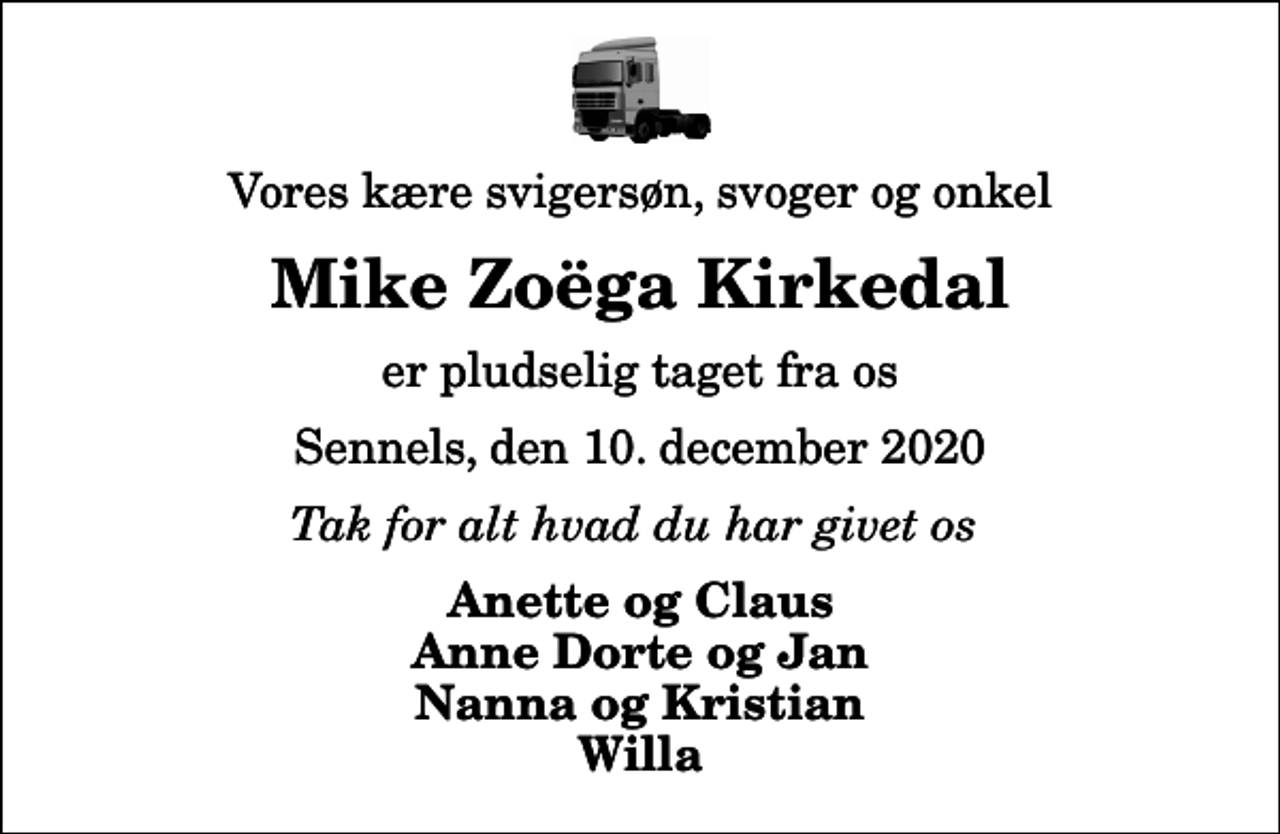 <p>Vores kære svigersøn, svoger og onkel<br />Mike Zoëga Kirkedal<br />er pludselig taget fra os<br />Sennels, den 10. december 2020<br />Tak for alt hvad du har givet os<br />Anette og Claus Anne Dorte og Jan Nanna og Kristian Willa</p>