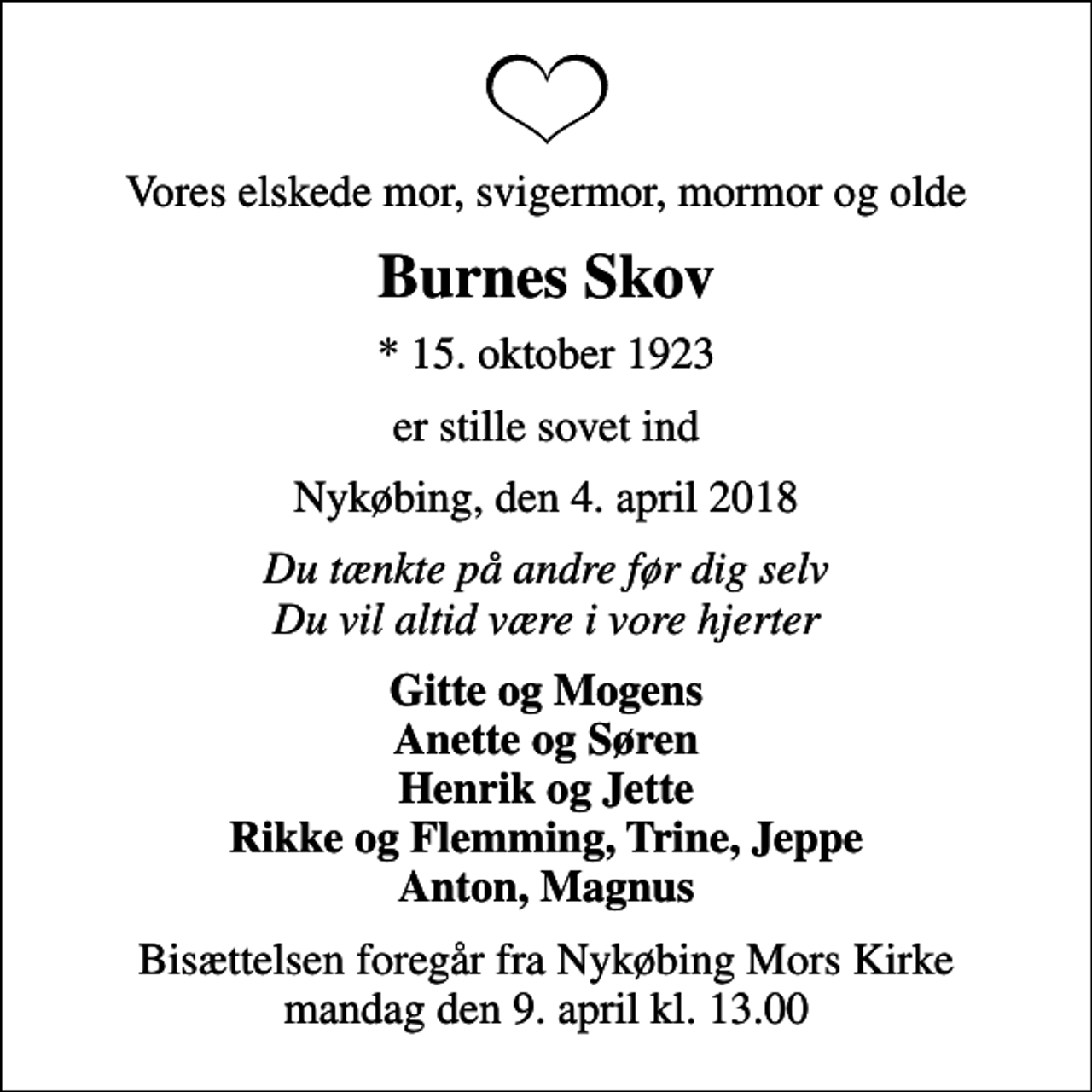<p>Vores elskede mor, svigermor, mormor og olde<br />Burnes Skov<br />* 15. oktober 1923<br />er stille sovet ind<br />Nykøbing, den 4. april 2018<br />Du tænkte på andre før dig selv Du vil altid være i vore hjerter<br />Gitte og Mogens Anette og Søren Henrik og Jette Rikke og Flemming, Trine, Jeppe Anton, Magnus<br />Bisættelsen foregår fra Nykøbing Mors Kirke mandag den 9. april kl. 13.00</p>