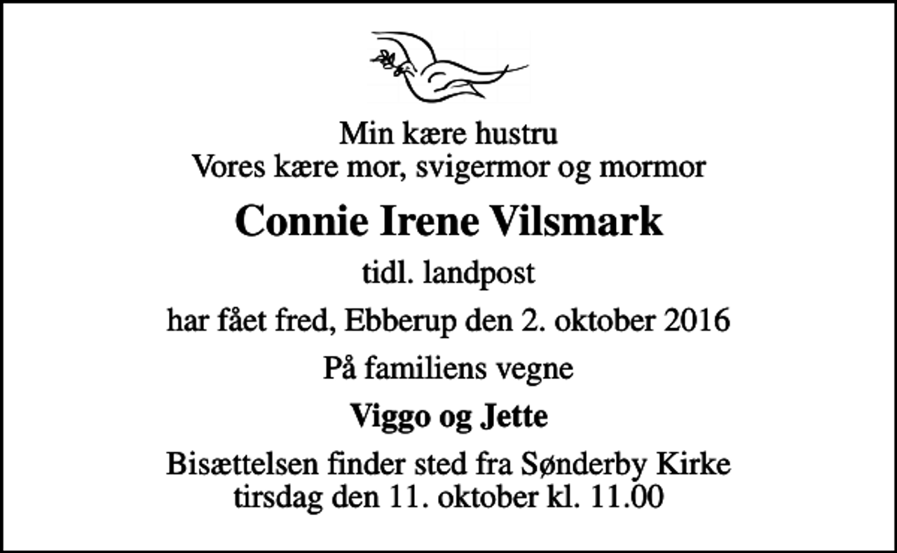 <p>Min kære hustru Vores kære mor, svigermor og mormor<br />Connie Irene Vilsmark<br />tidl. landpost<br />har fået fred, Ebberup den 2. oktober 2016<br />På familiens vegne<br />Viggo og Jette<br />Bisættelsen finder sted fra Sønderby Kirke tirsdag den 11. oktober kl. 11.00</p>