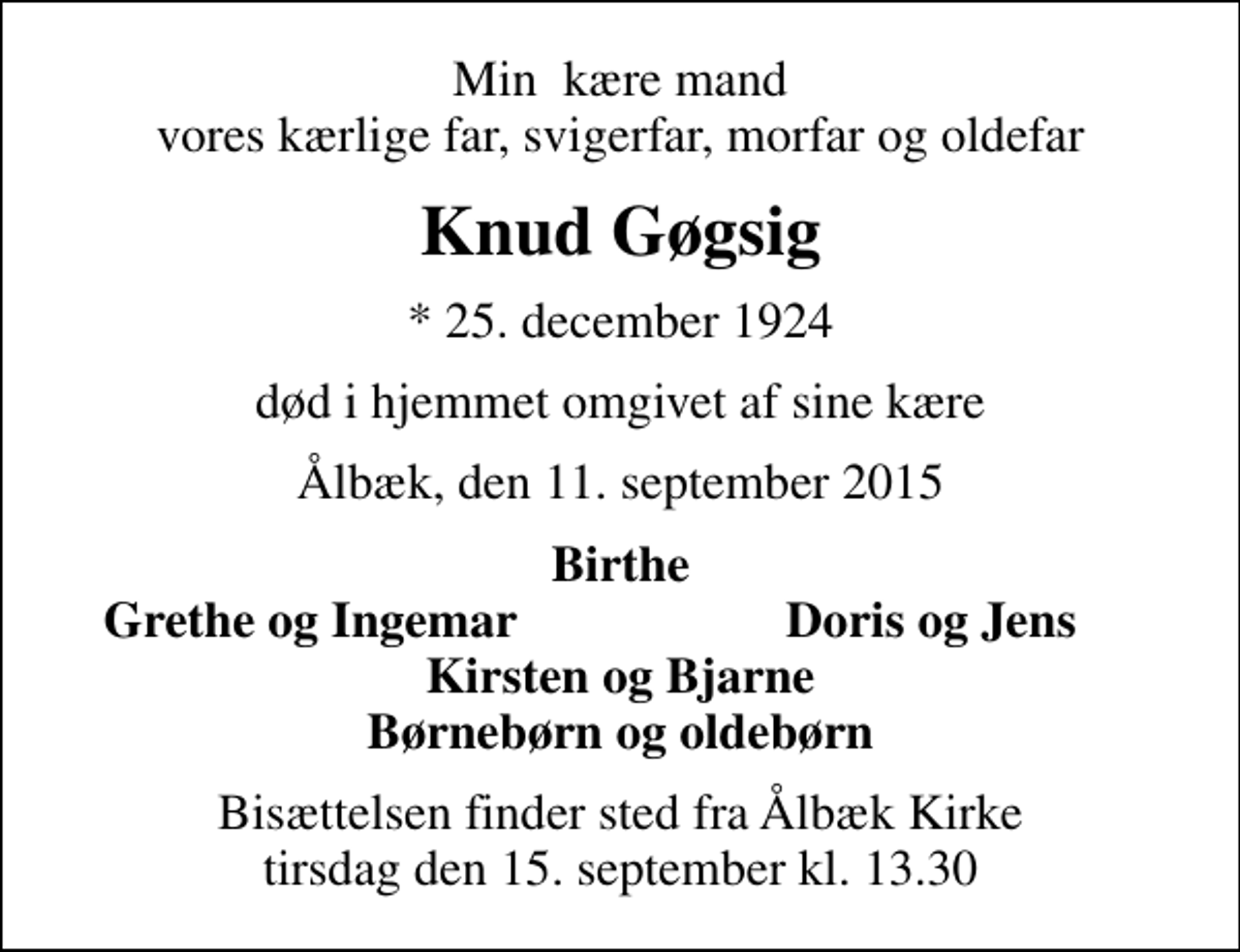 <p>Min kære mand vores kærlige far, svigerfar, morfar og oldefar<br />Knud Gøgsig<br />* 25. december 1924<br />død i hjemmet omgivet af sine kære<br />Ålbæk, den 11. september 2015<br />Birthe<br />Grethe og Ingemar<br />Doris og Jens<br />Bisættelsen finder sted fra Ålbæk Kirke tirsdag den 15. september kl. 13.30</p>