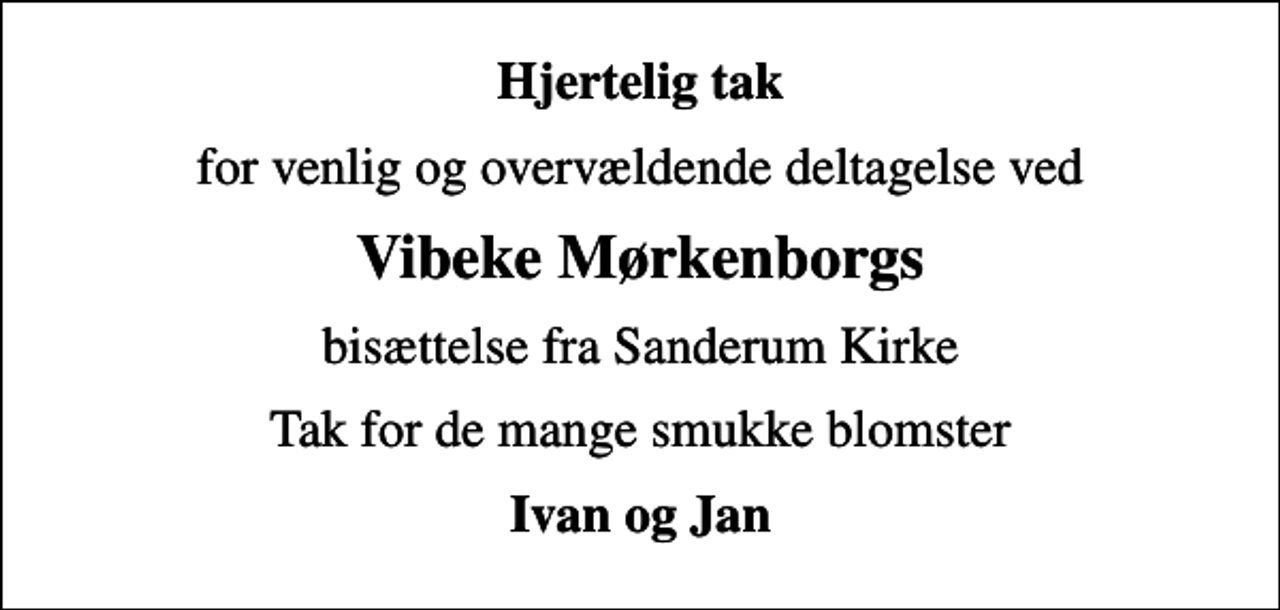 <p>Hjertelig tak<br />for venlig og overvældende deltagelse ved<br />Vibeke Mørkenborgs<br />bisættelse fra Sanderum Kirke<br />Tak for de mange smukke blomster<br />Ivan og Jan</p>