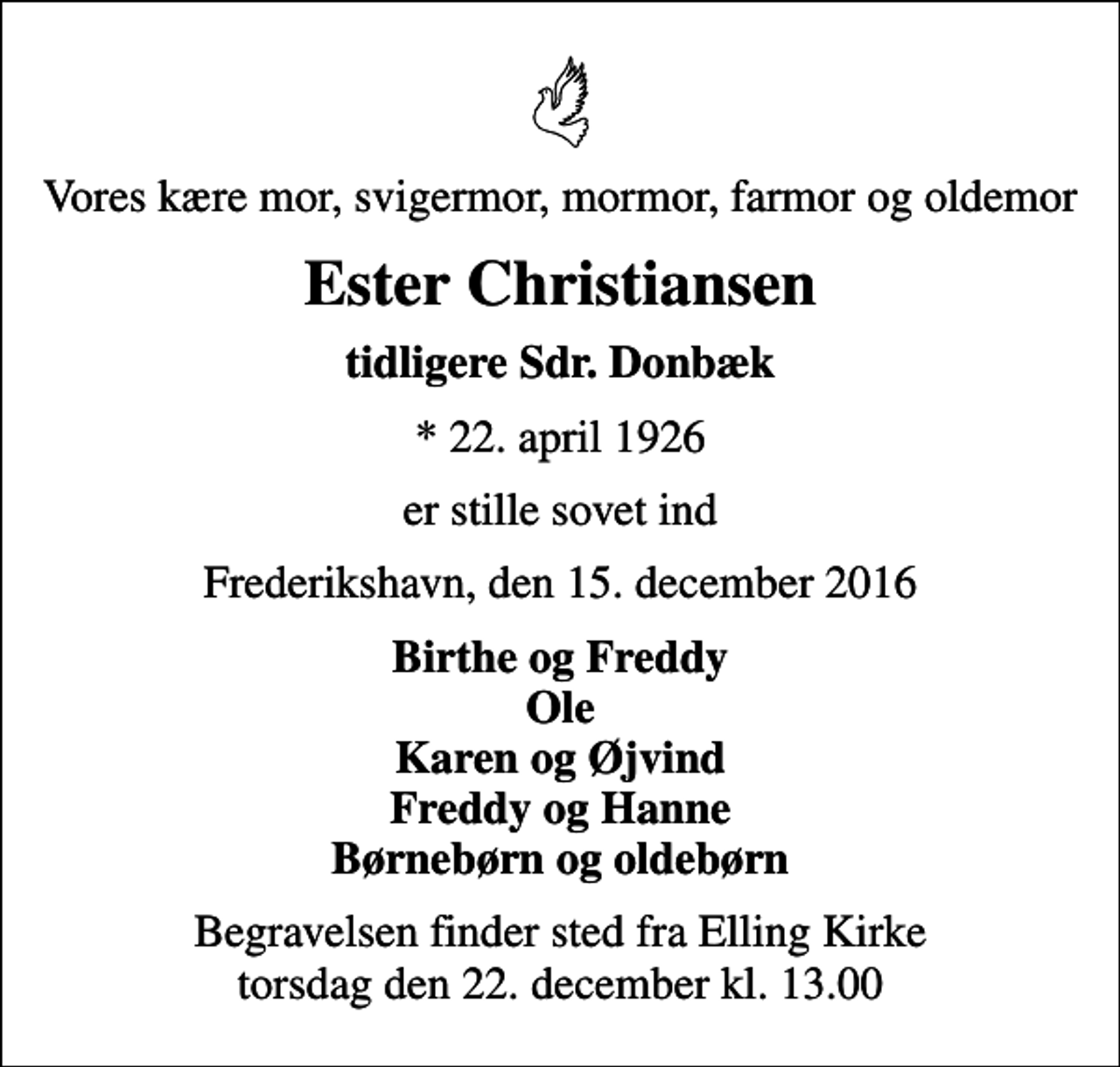 <p>Vores kære mor, svigermor, mormor, farmor og oldemor<br />Ester Christiansen<br />tidligere Sdr. Donbæk<br />* 22. april 1926<br />er stille sovet ind<br />Frederikshavn, den 15. december 2016<br />Birthe og Freddy Ole Karen og Øjvind Freddy og Hanne Børnebørn og oldebørn<br />Begravelsen finder sted fra Elling Kirke torsdag den 22. december kl. 13.00</p>