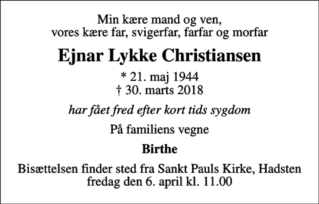 <p>Min kære mand og ven, vores kære far, svigerfar, farfar og morfar<br />Ejnar Lykke Christiansen<br />* 21. maj 1944<br />✝ 30. marts 2018<br />har fået fred efter kort tids sygdom<br />På familiens vegne<br />Birthe<br />Bisættelsen finder sted fra Sankt Pauls Kirke, Hadsten fredag den 6. april kl. 11.00</p>