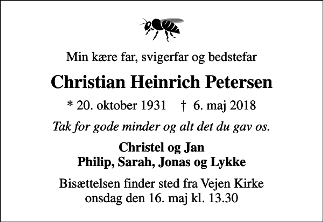 <p>Min kære far, svigerfar og bedstefar<br />Christian Heinrich Petersen<br />* 20. oktober 1931 ✝ 6. maj 2018<br />Tak for gode minder og alt det du gav os.<br />Christel og Jan Philip, Sarah, Jonas og Lykke<br />Bisættelsen finder sted fra Vejen Kirke onsdag den 16. maj kl. 13.30</p>