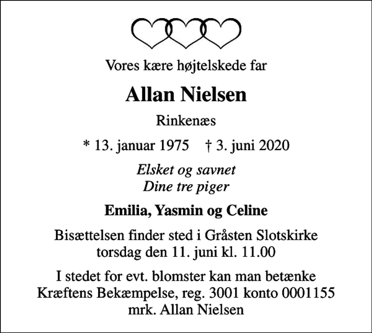 <p>Vores kære højtelskede far<br />Allan Nielsen<br />Rinkenæs<br />* 13. januar 1975 ✝ 3. juni 2020<br />Elsket og savnet Dine tre piger<br />Emilia, Yasmin og Celine<br />Bisættelsen finder sted i Gråsten Slotskirke torsdag den 11. juni kl. 11.00<br />I stedet for evt. blomster kan man betænke<br />Kræftens Bekæmpelse reg.3001konto0001155mrk. Allan<br />Nielsen</p>