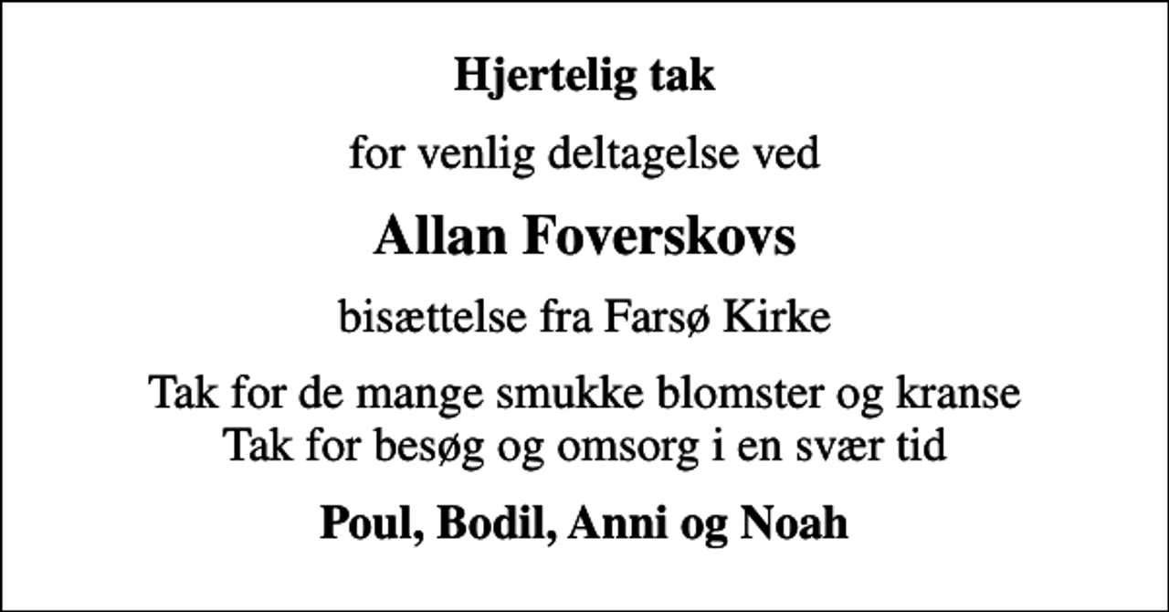 <p>Hjertelig tak<br />for venlig deltagelse ved<br />Allan Foverskovs<br />bisættelse fra Farsø Kirke<br />Tak for de mange smukke blomster og kranse Tak for besøg og omsorg i en svær tid<br />Poul, Bodil, Anni og Noah</p>