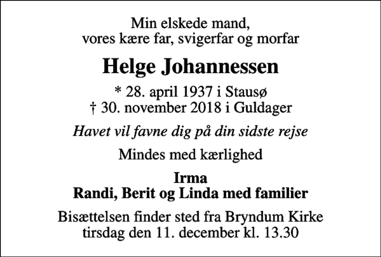 <p>Min elskede mand, vores kære far, svigerfar og morfar<br />Helge Johannessen<br />* 28. april 1937 i Stausø<br />✝ 30. november 2018 i Guldager<br />Havet vil favne dig på din sidste rejse<br />Mindes med kærlighed<br />Irma Randi, Berit og Linda med familier<br />Bisættelsen finder sted fra Bryndum Kirke tirsdag den 11. december kl. 13.30</p>
