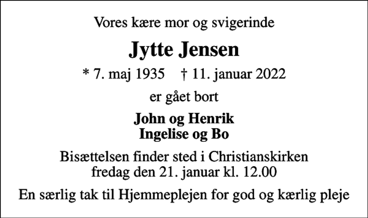 <p>Vores kære mor og svigerinde<br />Jytte Jensen<br />* 7. maj 1935 ✝ 11. januar 2022<br />er gået bort<br />John og Henrik Ingelise og Bo<br />Bisættelsen finder sted i Christianskirken fredag den 21. januar kl. 12.00<br />En særlig tak til Hjemmeplejen for god og kærlig pleje</p>