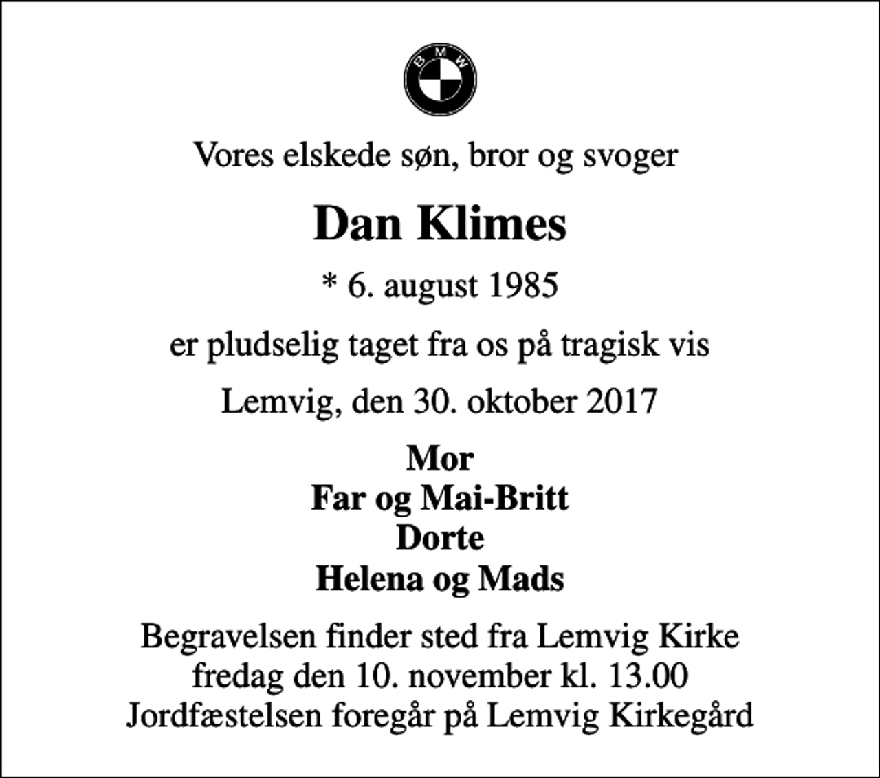 <p>Vores elskede søn, bror og svoger<br />Dan Klimes<br />* 6. august 1985<br />er pludselig taget fra os på tragisk vis<br />Lemvig, den 30. oktober 2017<br />Mor Far og Mai-Britt Dorte Helena og Mads<br />Begravelsen finder sted fra Lemvig Kirke fredag den 10. november kl. 13.00 Jordfæstelsen foregår på Lemvig Kirkegård</p>