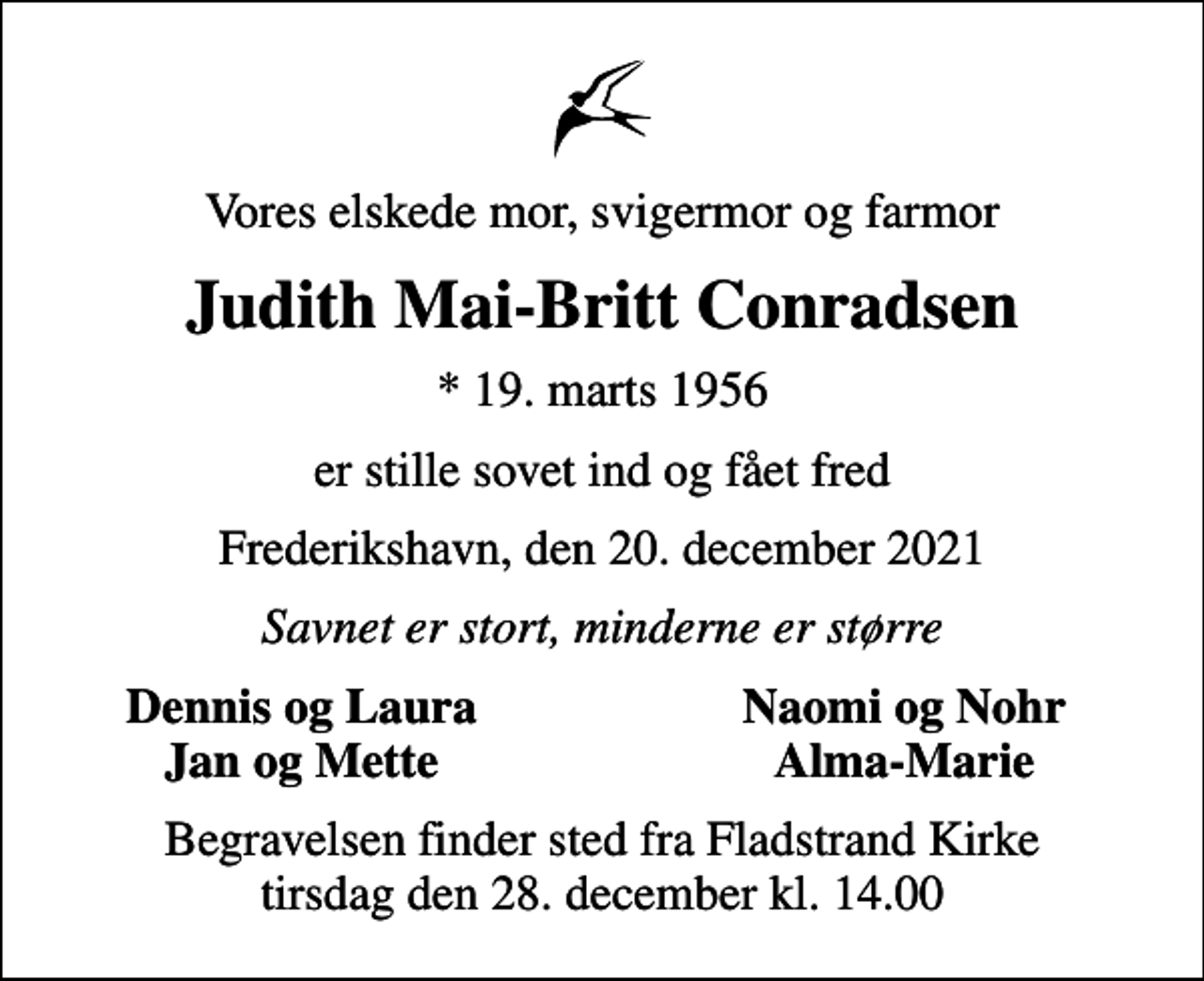 <p>Vores elskede mor, svigermor og farmor<br />Judith Mai-Britt Conradsen<br />* 19. marts 1956<br />er stille sovet ind og fået fred<br />Frederikshavn, den 20. december 2021<br />Savnet er stort, minderne er større<br />Dennis og Laura<br />Naomi og Nohr<br />Jan og Mette<br />Alma-Marie<br />Begravelsen finder sted fra Fladstrand Kirke tirsdag den 28. december kl. 14.00</p>