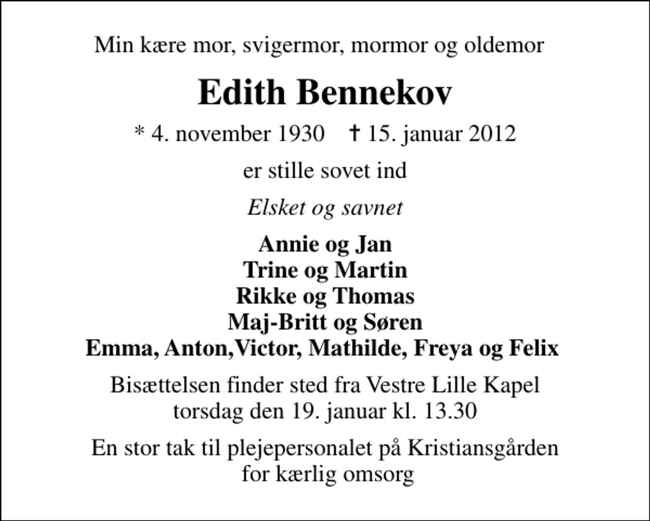 <p>Min kære mor, svigermor, mormor og oldemor<br />Edith Bennekov<br />* 4. november 1930 ✝ 15. januar 2012<br />er stille sovet ind<br />Elsket og savnet<br />Annie og Jan Trine og Martin Rikke og Thomas Maj-Britt og Søren Emma, Anton,Victor, Mathilde, Freya og Felix<br />Bisættelsen finder sted fra Vestre Lille Kapel torsdag den 19. januar kl. 13.30<br />En stor tak til plejepersonalet på Kristiansgården for kærlig omsorg</p>
