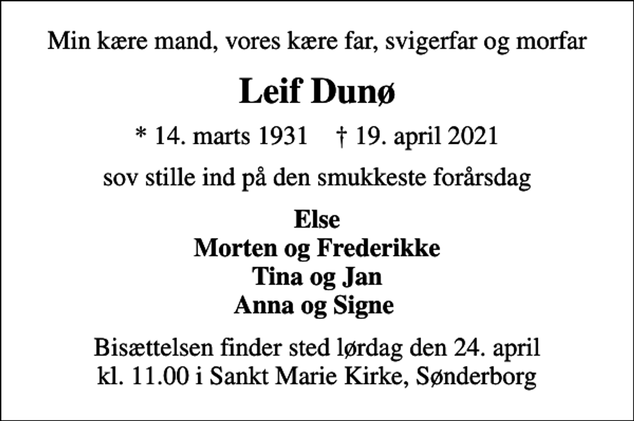 <p>Min kære mand, vores kære far, svigerfar og morfar<br />Leif Dunø<br />* 14. marts 1931 ✝ 19. april 2021<br />sov stille ind på den smukkeste forårsdag<br />Else Morten og Frederikke Tina og Jan Anna og Signe<br />Bisættelsen finder sted lørdag den 24. april kl. 11.00 i Sankt Marie Kirke, Sønderborg</p>