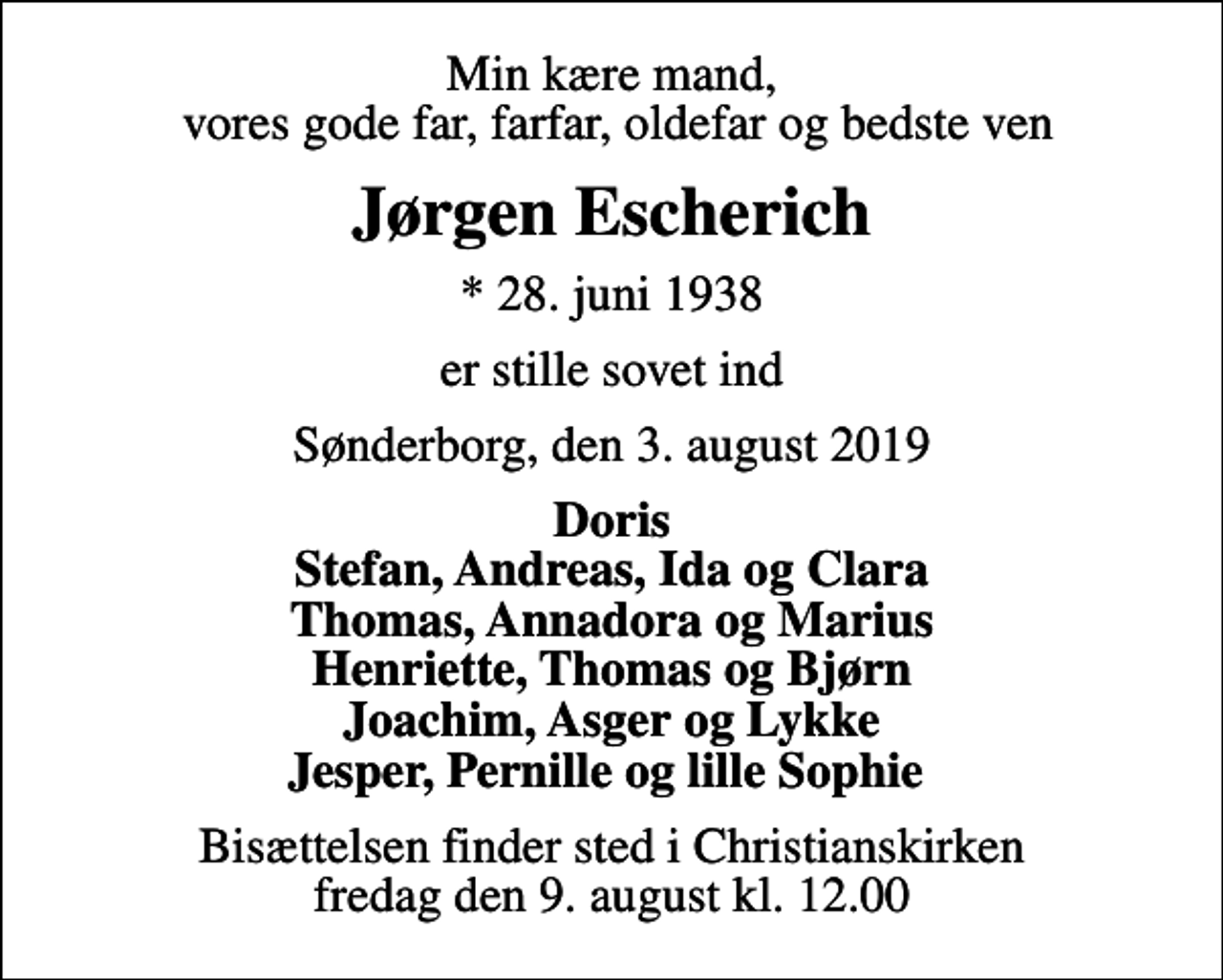 <p>Min kære mand, vores gode far, farfar, oldefar og bedste ven<br />Jørgen Escherich<br />* 28. juni 1938<br />er stille sovet ind<br />Sønderborg, den 3. august 2019<br />Doris Stefan, Andreas, Ida og Clara Thomas, Annadora og Marius Henriette, Thomas og Bjørn Joachim, Asger og Lykke Jesper, Pernille og lille Sophie<br />Bisættelsen finder sted i Christianskirken fredag den 9. august kl. 12.00</p>