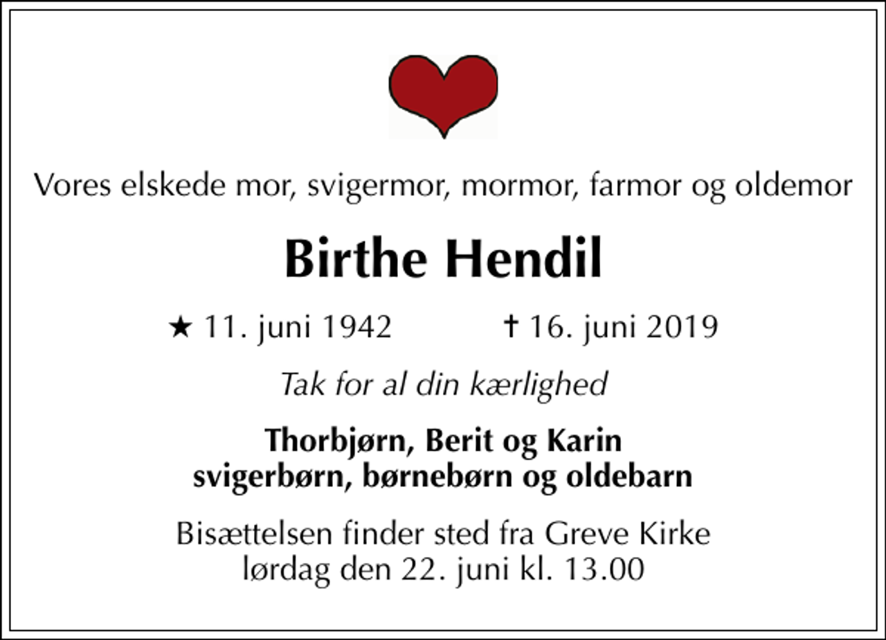 <p>Vores elskede mor, svigermor, mormor, farmor og oldemor<br />Birthe Hendil<br />* 11. juni 1942 ✝ 16. juni 2019<br />Tak for al din kærlighed<br />Thorbjørn, Berit og Karin svigerbørn, børnebørn og oldebarn<br />Bisættelsen finder sted fra Greve Kirke lørdag den 22. juni kl. 13.00</p>