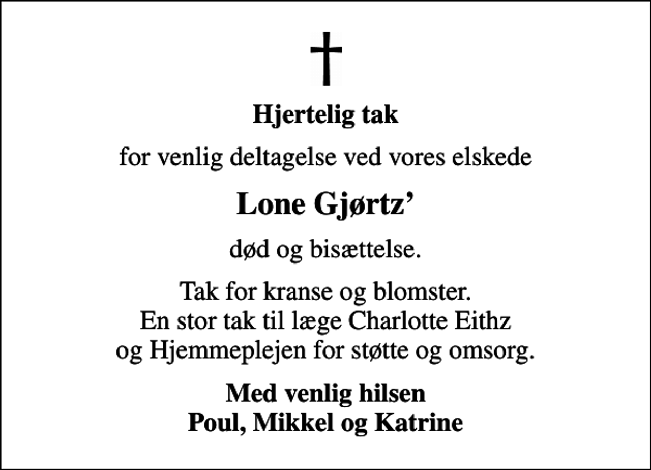 <p>Hjertelig tak<br />for venlig deltagelse ved vores elskede<br />Lone Gjørtz<br />død og bisættelse.<br />Tak for kranse og blomster. En stor tak til læge Charlotte Eithz og Hjemmeplejen for støtte og omsorg.<br />Med venlig hilsen Poul, Mikkel og Katrine</p>