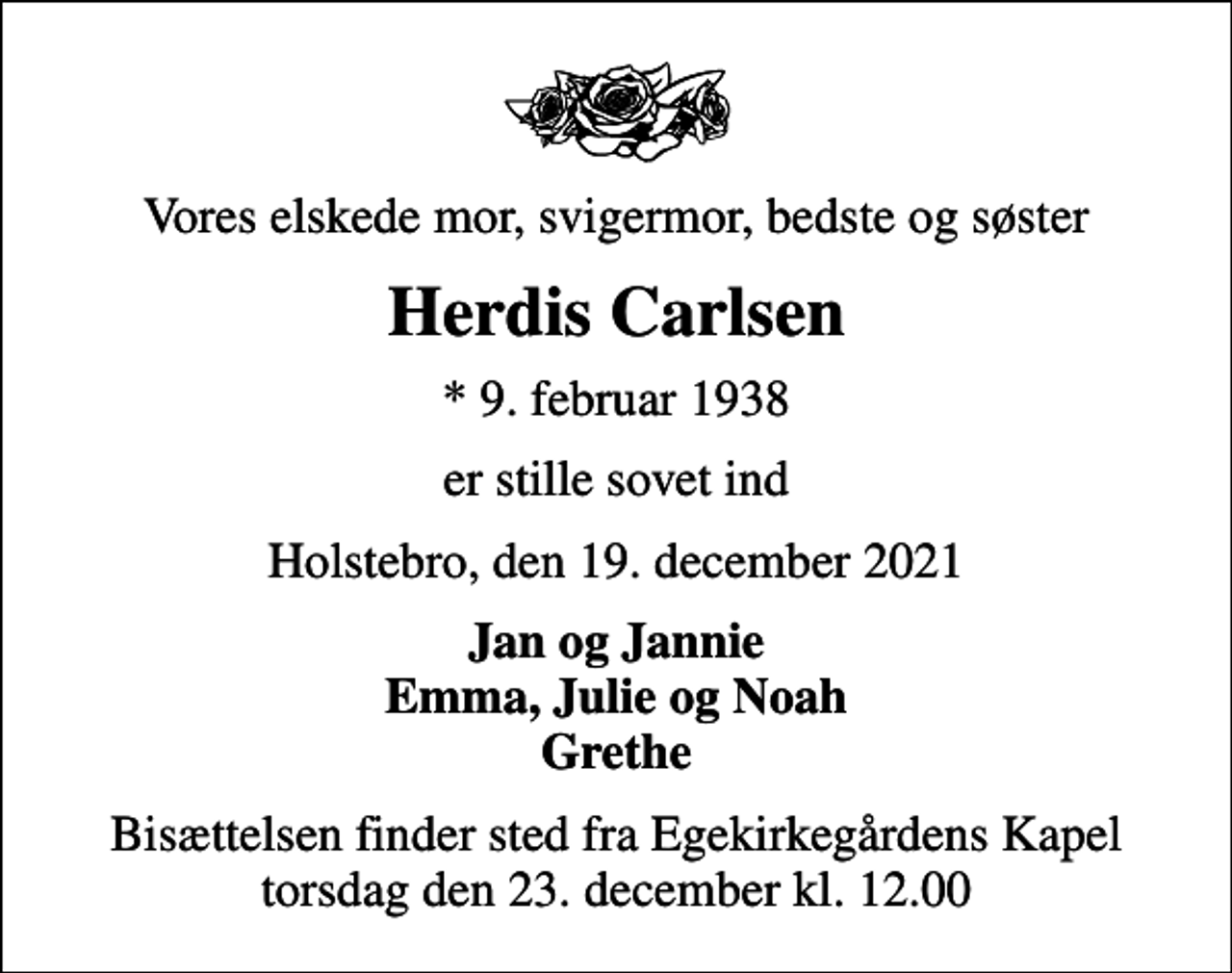 <p>Vores elskede mor, svigermor, bedste og søster<br />Herdis Carlsen<br />* 9. februar 1938<br />er stille sovet ind<br />Holstebro, den 19. december 2021<br />Jan og Jannie Emma, Julie og Noah Grethe<br />Bisættelsen finder sted fra Egekirkegårdens Kapel torsdag den 23. december kl. 12.00</p>