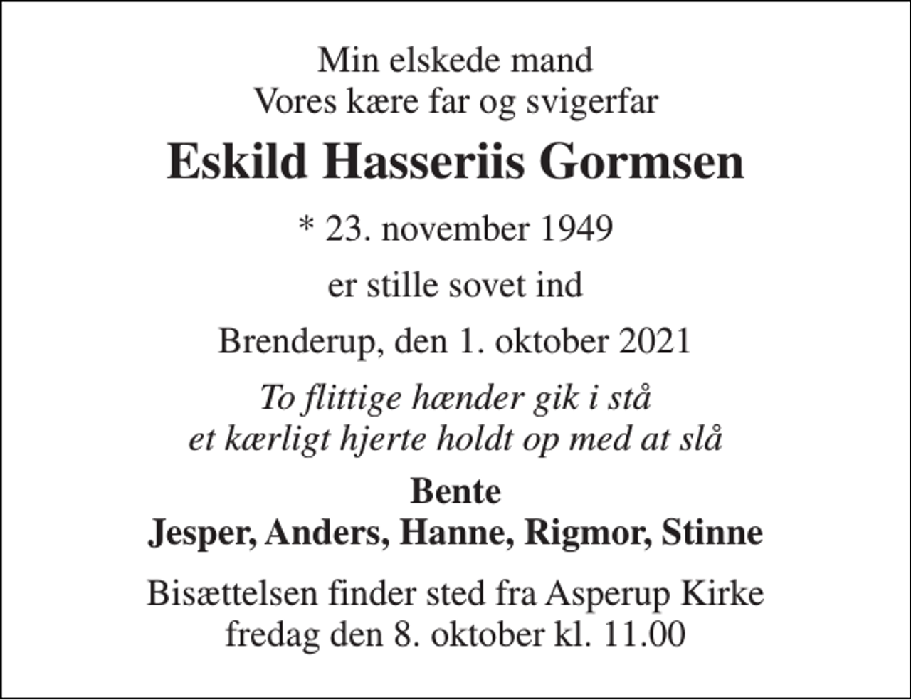 <p>Min elskede mand Vores kære far og svigerfar<br />Eskild Hasseriis Gormsen<br />*​ 23. november 1949<br />er stille sovet ind<br />Brenderup, den 1. oktober 2021<br />To flittige hænder gik i stå et kærligt hjerte holdt op med at slå<br />Bente Jesper, Anders, Hanne, Rigmor, Stinne<br />Bisættelsen​ finder sted fra Asperup Kirke​ fredag den 8. oktober​ kl. 11.00</p>