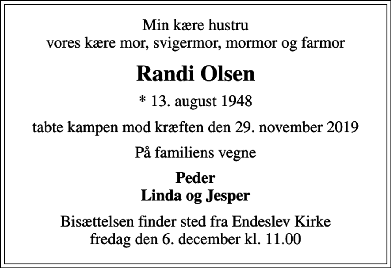 <p>Min kære hustru vores kære mor, svigermor, mormor og farmor<br />Randi Olsen<br />* 13. august 1948<br />tabte kampen mod kræften den 29. november 2019<br />På familiens vegne<br />Peder Linda og Jesper<br />Bisættelsen finder sted fra Endeslev Kirke fredag den 6. december kl. 11.00</p>